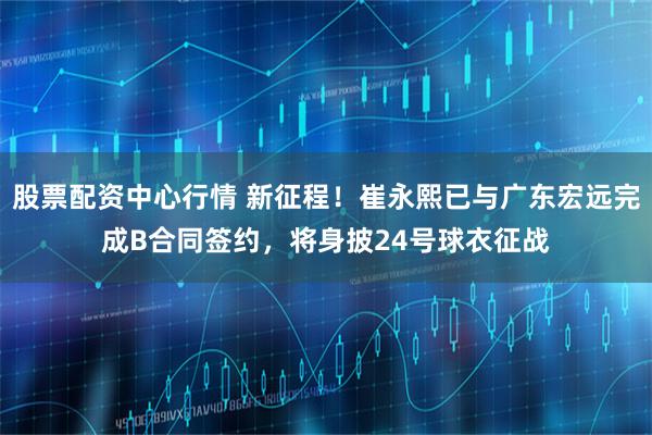 股票配资中心行情 新征程！崔永熙已与广东宏远完成B合同签约，将身披24号球衣征战