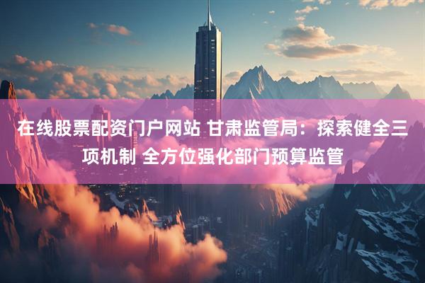 在线股票配资门户网站 甘肃监管局：探索健全三项机制 全方位强化部门预算监管