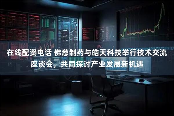 在线配资电话 佛慈制药与皓天科技举行技术交流座谈会，共同探讨产业发展新机遇