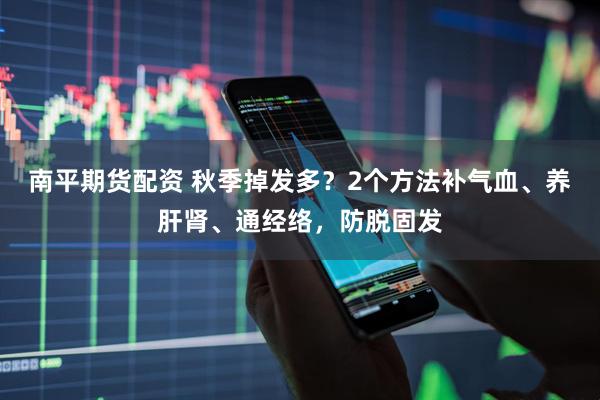 南平期货配资 秋季掉发多？2个方法补气血、养肝肾、通经络，防脱固发