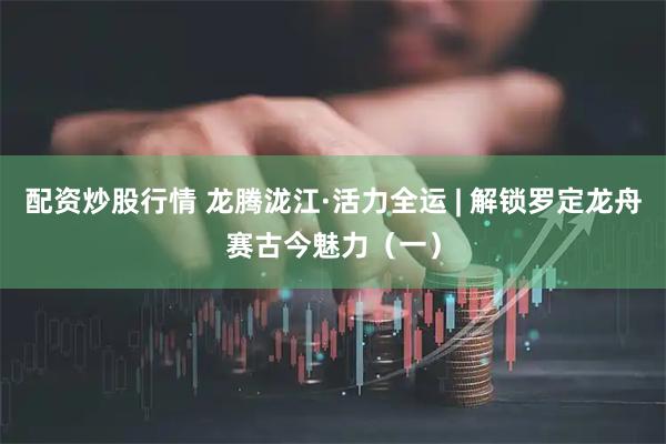 配资炒股行情 龙腾泷江·活力全运 | 解锁罗定龙舟赛古今魅力（一）