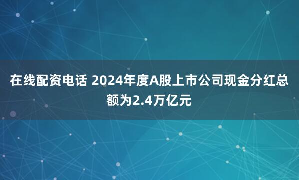 在线配资电话 2024年度A股上市公司现金分红总额为2.4万亿元