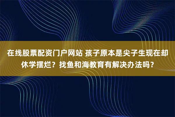 在线股票配资门户网站 孩子原本是尖子生现在却休学摆烂？找鱼和海教育有解决办法吗？