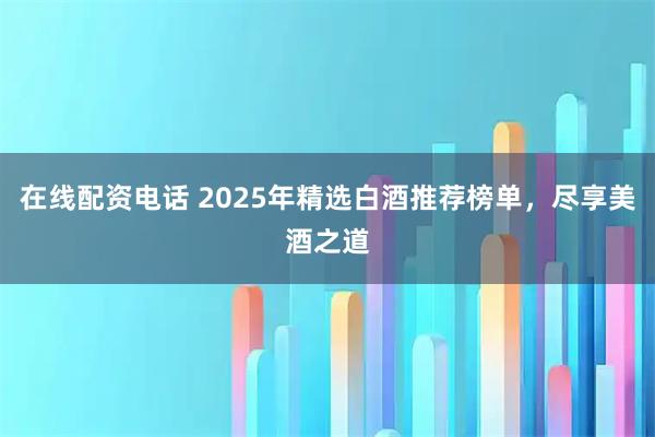 在线配资电话 2025年精选白酒推荐榜单，尽享美酒之道