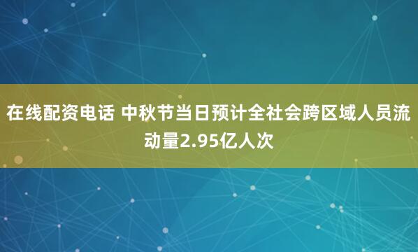 在线配资电话 中秋节当日预计全社会跨区域人员流动量2.95亿人次