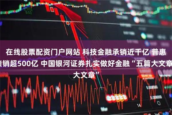 在线股票配资门户网站 科技金融承销近千亿 普惠债销超500亿 中国银河证券扎实做好金融“五篇大文章”