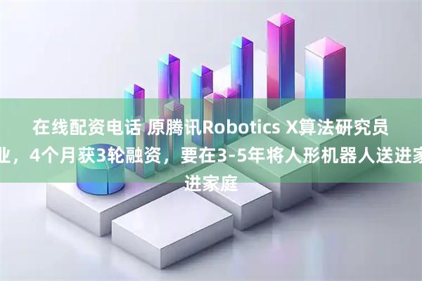 在线配资电话 原腾讯Robotics X算法研究员创业，4个月获3轮融资，要在3-5年将人形机器人送进家庭