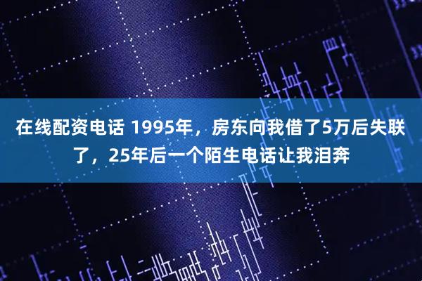 在线配资电话 1995年，房东向我借了5万后失联了，25年后一个陌生电话让我泪奔